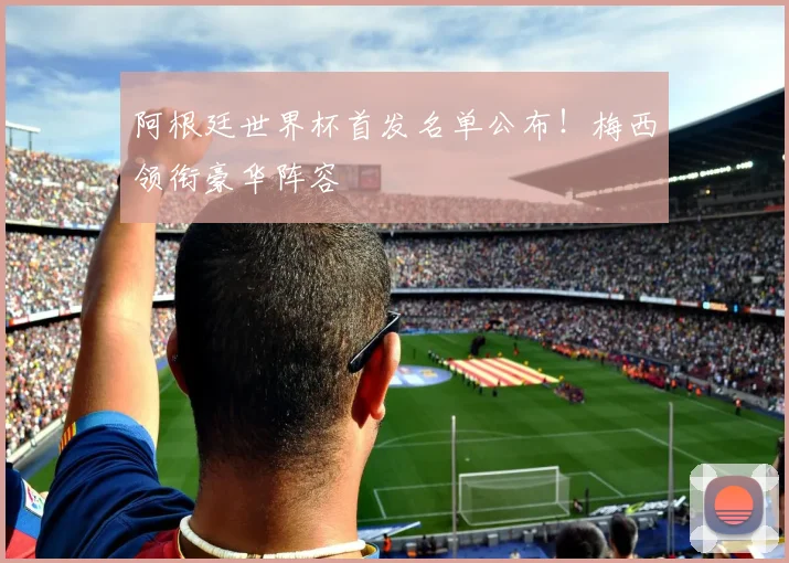 阿根廷世界杯首发名单公布！梅西领衔豪华阵容