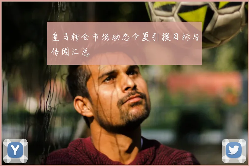 皇马转会市场动态今夏引援目标与传闻汇总
