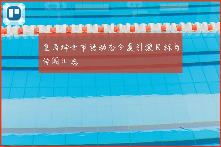 皇马转会市场动态今夏引援目标与传闻汇总