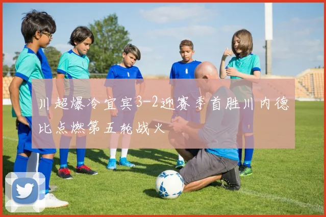 川超爆冷宜宾3-2迎赛季首胜川内德比点燃第五轮战火